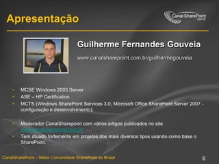 ApresentaçãoGuilherme GouveiaArquiteto Microsofti-devNet | Internet & Colaboraçãowww.canalsharepoint.com.br/guilhermegouveiaMCSE Windows 2003 ServerASE – HP CertificationMCTS (Windows SharePoint Services 3.0, Microsoft Office SharePoint Server 2007 - configuração e desenvolvimento); Moderador CanalSharepoint com vários artigos publicados no site www.canalsharepoint.com.brTem atuado fortemente em projetos dos mais diversos tipos usando como base o SharePoint.