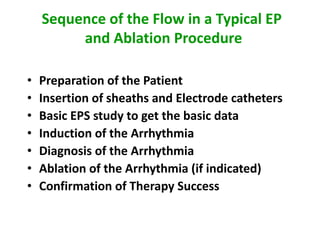 Sequence of the Flow in a Typical EP
         and Ablation Procedure

•   Preparation of the Patient
•   Insertion of sheaths and Electrode catheters
•   Basic EPS study to get the basic data
•   Induction of the Arrhythmia
•   Diagnosis of the Arrhythmia
•   Ablation of the Arrhythmia (if indicated)
•   Confirmation of Therapy Success
 