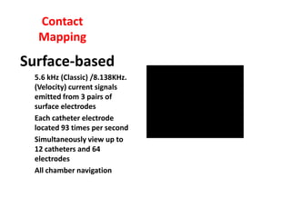 Contact
   Mapping
Surface-based
  5.6 kHz (Classic) /8.138KHz.
  (Velocity) current signals
  emitted from 3 pairs of
  surface electrodes
  Each catheter electrode
  located 93 times per second
  Simultaneously view up to
  12 catheters and 64
  electrodes
  All chamber navigation
 