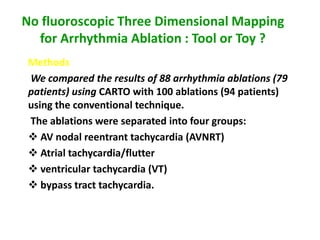 No fluoroscopic Three Dimensional Mapping
  for Arrhythmia Ablation : Tool or Toy ?
 Methods
 We compared the results of 88 arrhythmia ablations (79
 patients) using CARTO with 100 ablations (94 patients)
 using the conventional technique.
 The ablations were separated into four groups:
  AV nodal reentrant tachycardia (AVNRT)
  Atrial tachycardia/flutter
  ventricular tachycardia (VT)
  bypass tract tachycardia.


                      J Cardiovasc Electrohysio, Vol. 11, pp.239-243,March 2000
 