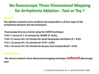 No fluoroscopic Three Dimensional Mapping
       for Arrhythmia Ablation : Tool or Toy ?
Result
The ablation outcomes were excellent and comparable in all four types of the
arrhythmias between the two techniques.

Fluoroscopy time was shorter using the CARTO technique:
10 ± 7 versus 27 ± 15 minutes for AVNRT (P <0.01),
18 ± 17 versus 44 ± 23 minutes for atrial tachycardia and flutter (P < 0.01)
15 ± 12 versus 34 ± 31 minutes for VT (P < 0.05)
21 ± 14 versus 53 ± 32 minutes for by pass tract tachycardia (P < 0.01).


Conclusion
 The electro anatomic three-dimensional mapping technique          reduced fluoroscopy
time


                                       J Cardiovasc Electrohysio, Vol. 11, pp.239-243,March 2000
 