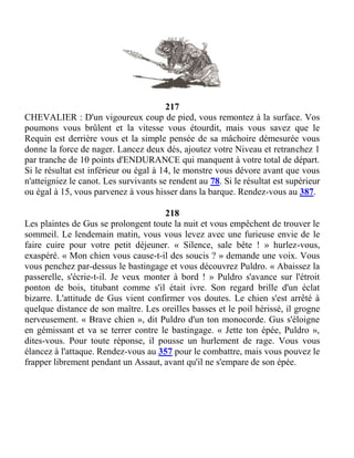 217
CHEVALIER : D'un vigoureux coup de pied, vous remontez à la surface. Vos
poumons vous brûlent et la vitesse vous étourdit, mais vous savez que le
Requin est derrière vous et la simple pensée de sa mâchoire démesurée vous
donne la force de nager. Lancez deux dés, ajoutez votre Niveau et retranchez 1
par tranche de 10 points d'ENDURANCE qui manquent à votre total de départ.
Si le résultat est inférieur ou égal à 14, le monstre vous dévore avant que vous
n'atteigniez le canot. Les survivants se rendent au 78. Si le résultat est supérieur
ou égal à 15, vous parvenez à vous hisser dans la barque. Rendez-vous au 387.
218
Les plaintes de Gus se prolongent toute la nuit et vous empêchent de trouver le
sommeil. Le lendemain matin, vous vous levez avec une furieuse envie de le
faire cuire pour votre petit déjeuner. « Silence, sale bête ! » hurlez-vous,
exaspéré. « Mon chien vous cause-t-il des soucis ? » demande une voix. Vous
vous penchez par-dessus le bastingage et vous découvrez Puldro. « Abaissez la
passerelle, s'écrie-t-il. Je veux monter à bord ! » Puldro s'avance sur l'étroit
ponton de bois, titubant comme s'il était ivre. Son regard brille d'un éclat
bizarre. L'attitude de Gus vient confirmer vos doutes. Le chien s'est arrêté à
quelque distance de son maître. Les oreilles basses et le poil hérissé, il grogne
nerveusement. « Brave chien », dit Puldro d'un ton monocorde. Gus s'éloigne
en gémissant et va se terrer contre le bastingage. « Jette ton épée, Puldro »,
dites-vous. Pour toute réponse, il pousse un hurlement de rage. Vous vous
élancez à l'attaque. Rendez-vous au 357 pour le combattre, mais vous pouvez le
frapper librement pendant un Assaut, avant qu'il ne s'empare de son épée.
 