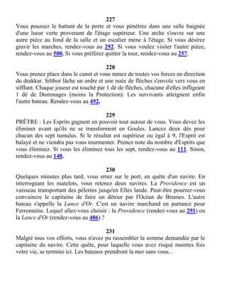 227
Vous poussez le battant de la porte et vous pénétrez dans une salle baignée
d'une lueur verte provenant de l'étage supérieur. Une arche s'ouvre sur une
autre pièce au fond de la salle et un escalier mène à l'étage. Si vous désirez
gravir les marches, rendez-vous au 292. Si vous voulez visiter l'autre pièce,
rendez-vous au 500. Si vous préférez quitter la tour, rendez-vous au 257.
228
Vous prenez place dans le canot et vous ramez de toutes vos forces en direction
du drakkar. Silthor lâche un ordre et une nuée de flèches s'envole vers vous en
sifflant. Chaque joueur est touché par 1 dé de flèches, chacune d'elles infligeant
1 dé de Dommages (moins la Protection). Les survivants atteignent enfin
l'autre bateau. Rendez-vous au 492.
229
PRÊTRE : Les Esprits gagnent en pouvoir tout autour de vous. Vous devez les
éliminer avant qu'ils ne se transforment en Goules. Lancez deux dés pour
chacun des sept tumulus. Si le résultat est supérieur ou égal à 9, l'Esprit est
balayé et ne viendra pas vous tourmenter. Prenez note du nombre d'Esprits que
vous éliminez. Si vous les éliminez tous les sept, rendez-vous au 111. Sinon,
rendez-vous au 148.
230
Quelques minutes plus tard, vous errez sur le port, en quête d'un navire. En
interrogeant les matelots, vous retenez deux navires. La Providence est un
vaisseau transportant des pèlerins jusqu'en Elles lande. Peut-être pourrez-vous
convaincre le capitaine de faire un détour par l'Océan de Brumes. L'autre
bateau s'appelle la Lance d'Or. C'est un navire marchand en partance pour
Ferromaine. Lequel allez-vous choisir : la Providence (rendez-vous au 291) ou
la Lance d'Or (rendez-vous au 486) ?
231
Malgré tous vos efforts, vous n'avez pu rassembler la somme demandée par le
capitaine du navire. Cette quête, pour laquelle vous avez risqué maintes fois
votre vie, se termine ici. Les bateaux prendront la mer sans vous...
 