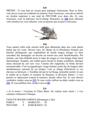 529
PRÊTRE : Il vous faut un Assaut pour pratiquer l'exorcisme. Pour ce faire,
vous devez cesser de combattre la créature. Pour l'exorciser, vous devez obtenir
un résultat supérieur à son total de POUVOIR avec deux dés. Si vous
réussissez, vous la détruisez sur-le-champ. Retournez au 346 pour effectuer
votre tentative (si vous échouez, vous ne pourrez pas essayer à nouveau).
530
Vous quittez enfin cette sinistre forêt pour déboucher dans une vaste plaine
battue par les vents. Devant vous, les Monts de la Désolation forment une
barrière déchiquetée, que surplombent de lourds nuages d'orage. Le Styx
cascadant des montagnes est devenu un torrent aux eaux bouillonnantes. Par
instants, une lune blafarde perce le tapis de nuages et vous baigne d'une lueur
fantomatique. Soudain, une ombre passe devant le disque scintillant. Quelque
chose descend du ciel vers vous. Comme elle s'approche, la forme devient
reconnaissable. C'est un gigantesque visage humain, porté par de longues ailes
membraneuses naissant de ses tempes. L'air se charge d'électricité et vos
cheveux se hérissent. « Tremblez devant le Leï Kung, misérable mortel. Je suis
le maître de la foudre, le cracheur de flammes, le dévoreur d'âmes ! » Les
paroles se répercutent comme le tonnerre, faisant vibrer l'air. Si vous désirez
combattre, rendez-vous au 113. Si vous voulez utiliser un objet, rendez-vous au
333. Si vous préférez fuir, rendez-vous au 85.
531
« Je le savais ! s'exclame le Chien Blanc. Ils veulent notre trésor ! » Les
créatures s'élancent à l'attaque.
CHAUVE-SOURIS CORNUE (Dommages 3 dés)
FORCE : 9 HABILETÉ : 10
POUVOIR : 9 ENDURANCE :42
 