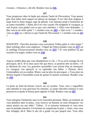 s'avance. « Entasius », dit-elle. Rendez-vous au 316.
157
Vous progressez dans la lande qui entoure l'autel de l'Invocation. Vous passez
près d'un arbre mort auquel est adossé un étranger. Il est vêtu d'un chapeau à
large bord et d'une longue cape de pèlerin. Une lanterne pend à l'extrémité de
sa canne recourbée. « Salut, dit-il en vous voyant. On m'appelle le voyageur, je
suis là pour vous guider vers ce que vous cherchez. » Allez-vous demander : «
Que sais-tu de notre quête ? » (rendez-vous au 183), « Qui es-tu ? » (rendez-
vous au 232) ou « Qu'est-ce que l'autel de l'Invocation ? » (rendez-vous au 14)
?
158
MAGICIEN : Peut-être pourriez-vous convaincre Tobias grâce à votre magie ?
Quel sortilège allez-vous employer : l'Appel du Faltyn (rendez-vous au 317) ou
le sortilège d'Asservissement (rendez-vous au 221) ? Si vous préférez ne pas
recourir à la magie, rendez-vous au 118.
159
Angvar semble déçu que vous abandonniez si vite. « Tu as eu le courage de me
provoquer, dit-il. Si tu étais aussi fort que brave, tu pourrais être un héros. » Il
se détourne de vous. Les guerriers rassemblés vous toisent d'un air menaçant.
Le voyageur s'en aperçoit et va reprendre son bâton. « Partons, dit-il.
L'atmosphère est au combat. Mieux vaut ne plus les provoquer. » Vous jetez un
dernier regard à l'assemblée avant de quitter la maison commune. Rendez-vous
au 195.
160
La porte au fond du bureau s'ouvre sur un escalier. Vous vous y engouffrez
sans attendre et vous gravissez les marches. Le jeune chevalier renonce à vous
poursuivre et quitte le bureau pour appeler à l'aide. Rendez-vous au 307.
161
Vous atteignez l'armurerie sans avoir rencontré personne. Hélas, au moment où
vous pénétrez dans la pièce, vous trouvez un homme en train d'inspecter vos
armes posées sur une table ! Tobias... Il se retourne lentement et vous toise
sans la moindre émotion. Cet homme ne connaît pas la peur. « Ainsi, vous vous
êtes échappé, dit-il. Mais le des tin a guidé vos pas jusqu'à moi. Vous allez
 