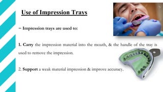 Use of Impression Trays
− Impression trays are used to:
1. Carry the impression material into the mouth, & the handle of the tray is
used to remove the impression.
2. Support a weak material impression & improve accuracy.
 