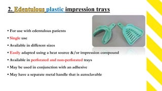 2. plastic impression trays
• For use with edentulous patients
• Single use
• Available in different sizes
• Easily adapted using a heat source &/or impression compound
• Available in perforated and non-perforated trays
• May be used in conjunction with an adhesive
• May have a separate metal handle that is autoclavable
 