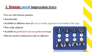 3. metal impression trays
• For use with dentate patients
• Autoclavable
• Available in different sizes (the size is usually engraved on the handle of the tray)
• Not easily adapted
• Available in perforated and non-perforated trays
• May be used in conjunction with an adhesive
 