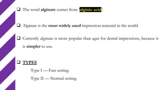  The word alginate comes from ‘alginic acid’.
 Alginate is the most widely used impression material in the world.
 Currently alginate is more popular than agar for dental impressions, because it
is simpler to use.
 TYPES
Type I — Fast setting.
Type II — Normal setting.
 