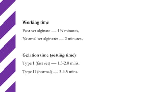 Working time
Fast set alginate — 1¼ minutes.
Normal set alginate: — 2 minutes.
Gelation time (setting time)
Type I (fast set) — 1.5-2.0 mins.
Type II (normal) — 3-4.5 mins.
 