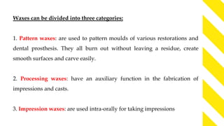 Waxes can be divided into three categories:
1. Pattern waxes: are used to pattern moulds of various restorations and
dental prosthesis. They all burn out without leaving a residue, create
smooth surfaces and carve easily.
2. Processing waxes: have an auxiliary function in the fabrication of
impressions and casts.
3. Impression waxes: are used intra-orally for taking impressions
 