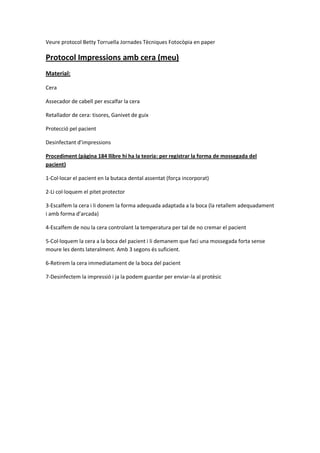 Veure protocol Betty Torruella Jornades Tècniques Fotocòpia en paper
Protocol Impressions amb cera (meu)
Material:
Cera
Assecador de cabell per escalfar la cera
Retallador de cera: tisores, Ganivet de guix
Protecció pel pacient
Desinfectant d’impressions
Procediment (pàgina 184 llibre hi ha la teoria: per registrar la forma de mossegada del
pacient)
1-Col·locar el pacient en la butaca dental assentat (força incorporat)
2-Li col·loquem el pitet protector
3-Escalfem la cera i li donem la forma adequada adaptada a la boca (la retallem adequadament
i amb forma d’arcada)
4-Escalfem de nou la cera controlant la temperatura per tal de no cremar el pacient
5-Col·loquem la cera a la boca del pacient i li demanem que faci una mossegada forta sense
moure les dents lateralment. Amb 3 segons és suficient.
6-Retirem la cera immediatament de la boca del pacient
7-Desinfectem la impressió i ja la podem guardar per enviar-la al protèsic
 