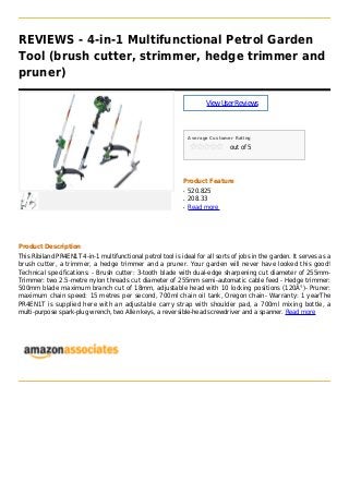 REVIEWS - 4-in-1 Multifunctional Petrol Garden
Tool (brush cutter, strimmer, hedge trimmer and
pruner)
ViewUserReviews
Average Customer Rating
out of 5
Product Feature
520.825q
208.33q
Read moreq
Product Description
This Ribiland PR4EN1T 4-in-1 multifunctional petrol tool is ideal for all sorts of jobs in the garden. It serves as a
brush cutter, a trimmer, a hedge trimmer and a pruner. Your garden will never have looked this good!
Technical specifications: - Brush cutter: 3-tooth blade with dual-edge sharpening cut diameter of 255mm-
Trimmer: two 2.5-metre nylon threads cut diameter of 255mm semi-automatic cable feed - Hedge trimmer:
500mm blade maximum branch cut of 18mm, adjustable head with 10 locking positions (120Â°)- Pruner:
maximum chain speed: 15 metres per second, 700ml chain oil tank, Oregon chain- Warranty: 1 yearThe
PR4EN1T is supplied here with an adjustable carry strap with shoulder pad, a 700ml mixing bottle, a
multi-purpose spark-plug wrench, two Allen keys, a reversible-head screwdriver and a spanner. Read more
 
