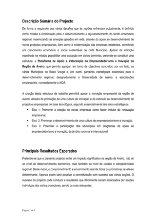 Descrição Sumária do Projecto
De forma a responder aos vários desafios que as regiões enfrentam actualmente, é definido
como missão a contribuição para o desenvolvimento e rejuvenescimento do tecido económico
regional, maximizando as sinergias geradas em rede, através do apoio ao desenvolvimento de
novos projectos empresariais, bem como à modernização das empresas existentes, permitindo
um crescimento económico e social sustentável de cada Município. Apesar da ambição
espelhada na missão possibilitar uma actuação em vários domínios, pretende-se constituir uma
estrutura, a Plataforma de Apoio e Valorização do Empreendedorismo e Inovação da
Região de Aveiro, que permita agregar, em torno de objectivos concretos, por um lado, os
vários Municípios do Baixo Vouga e, por outro, parceiros estratégicos essenciais para o
desenvolvimento regional, designadamente a Universidade de Aveiro, e associações
empresariais, nomeadamente a AIDA.


A criação desta estrutura de trabalho permitirá apoiar a inovação empresarial da região de
Aveiro, através da promoção de uma cultura de inovação e do estímulo ao desenvolvimento de
projectos empresariais de base tecnológica, segundo essencialmente três eixos estratégicos:
         Eixo 1: Promover a criação de novas empresas como factor indutor da renovação
         empresarial;
         Eixo 2: Promover o desenvolvimento de uma cultura de empreendedorismo e inovação;
         Eixo 3: Potenciar a participação dos Municípios em programas de apoio ao
         empreendedorismo e inovação, de âmbito nacional e internacional




Principais Resultados Esperados
Pretende-se que o presente projecto tenha um impacto significativo na região de Aveiro, não só
ao nível do desenvolvimento económico, mas também ao nível da coesão e competitividade
regional. Deste modo, o comprometimento e envolvimento real de todos os promotores revela-se
determinante. Apenas assim será possível a concretização com sucesso das várias acções. O
sucesso do projecto pode conduzir a resultados que dificilmente seriam alcançados por acções
individuais dos vários promotores, sendo os mais relevantes:




Página 2 de 3
 
