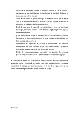 Estruturação e alargamento da rede inicialmente constituída na UA de parceiros,
         investigadores e agentes facilitadores de transferência de tecnologia, facilitando o
         acesso aos vários actores regionais;
         Criação de um sistema de gestão de espaços de incubação flexível, com um menor
         custo de implementação e exploração, permitindo que cada munícipe tenha acesso a
         este sistema na sua área de residência/implementação;
         Criação de mecanismos de cooperação inter-municipal e entre vários actores regionais
         de inovação, de modo a potenciar a afirmação da sub-região no panorama regional,
         nacional e Internacional.
         Acesso a informação e suporte no desenvolvimento de candidaturas a programas de
         financiamento do desenvolvimento regional, de forma a garantir o apoio adicional em
         áreas fulcrais para os Municípios;
         Fortalecimento da capacidade de inovação e competitividade das empresas
         implementadas nos vários municípios, através do acesso privilegiado a tecnologias
         serviços especializados desenvolvidos na Universidade de Aveiro;
         Criação de plataformas/consórcios empresariais que permitam às empresas
         posicionarem-se internacionalmente e de forma mais competitiva no mercado global.


A concretização do projecto num espaço temporal alargado determina, por um lado, a necessária
ponderação relativa à necessidade de recursos e, por outro, o ajustamento dos mesmos às
necessidades do projecto, quer as originárias, quer as de ocorrência superveniente, o que
implica vencer o mais gratificante dos desafios: cooperar em equipa.




Página 3 de 3
 