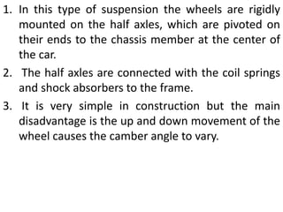 1. In this type of suspension the wheels are rigidly
mounted on the half axles, which are pivoted on
their ends to the chassis member at the center of
the car.
2. The half axles are connected with the coil springs
and shock absorbers to the frame.
3. It is very simple in construction but the main
disadvantage is the up and down movement of the
wheel causes the camber angle to vary.
 