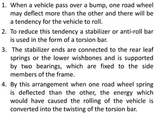 1. When a vehicle pass over a bump, one road wheel
may deflect more than the other and there will be
a tendency for the vehicle to roll.
2. To reduce this tendency a stabilizer or anti-roll bar
is used in the form of a torsion bar.
3. The stabilizer ends are connected to the rear leaf
springs or the lower wishbones and is supported
by two bearings, which are fixed to the side
members of the frame.
4. By this arrangement when one road wheel spring
is deflected than the other, the energy which
would have caused the rolling of the vehicle is
converted into the twisting of the torsion bar.
 