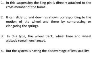 1. In this suspension the king pin is directly attached to the
cross member of the frame.
2. It can slide up and down as shown corresponding to the
motion of the wheel and there by compressing or
elongating the springs.
3. In this type, the wheel track, wheel base and wheel
altitude remain unchanged.
4. But the system is having the disadvantage of less stability.
 