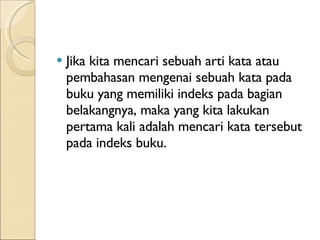 Jika kita mencari sebuah arti kata atau pembahasan mengenai sebuah kata pada buku yang memiliki indeks pada bagian belakangnya, maka yang kita lakukan pertama kali adalah mencari kata tersebut pada indeks buku. 