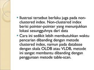 I lustrasi tersebut berlaku juga pada non-clustered index. Non-clustered index berisi pointer-pointer yang menunjukkan lokasi sesungguhnya dari data Cara ini sedikit lebih membutuhkan waktu pencarian dibanding dengan metode clustered index, namun pada database dengan skala OLDB atau VLDB, metode ini sangat membantu dibanding dengan penggunaan metode table-scan. 
