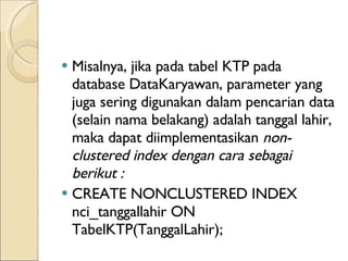 Misalnya, jika pada tabel KTP pada database DataKaryawan, parameter yang juga sering digunakan dalam pencarian data (selain nama belakang) adalah tanggal lahir, maka dapat  diimplementasikan  non-clustered index dengan cara sebagai berikut :  CREATE NONCLUSTERED INDEX nci_tanggallahir ON TabelKTP(TanggalLahir);  