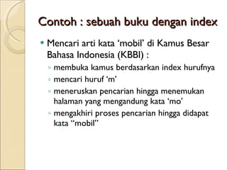 Contoh : sebuah buku dengan index Mencari  arti kata ‘mobil’ di Kamus Besar Bahasa Indonesia (KBBI)  : membuka kamus berdasarkan index hurufnya mencari huruf ‘m’ meneruskan pencarian hingga menemukan halaman yang mengandung kata ‘mo’ mengakhiri proses pencarian hingga  didapat  kata  “ mobil ” 