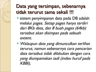 Data yang tersimpan, sebenarnya tidak terurut sama sekali !!! sistem penyimpanan data pada  DB  adalah melalui  pages. Setiap pages hanya terdiri dari 8Kb data, dan 8 buah pages (64kb) tersebut akan disimpan pada sebuah extent.  Walaupun data yang dimunculkan terlihat terurut, namun sebenarnya cara pencarian data tersebut tidak dilakukan dengan cara yang  di umpamakan tadi (index huruf pada KBBI),  