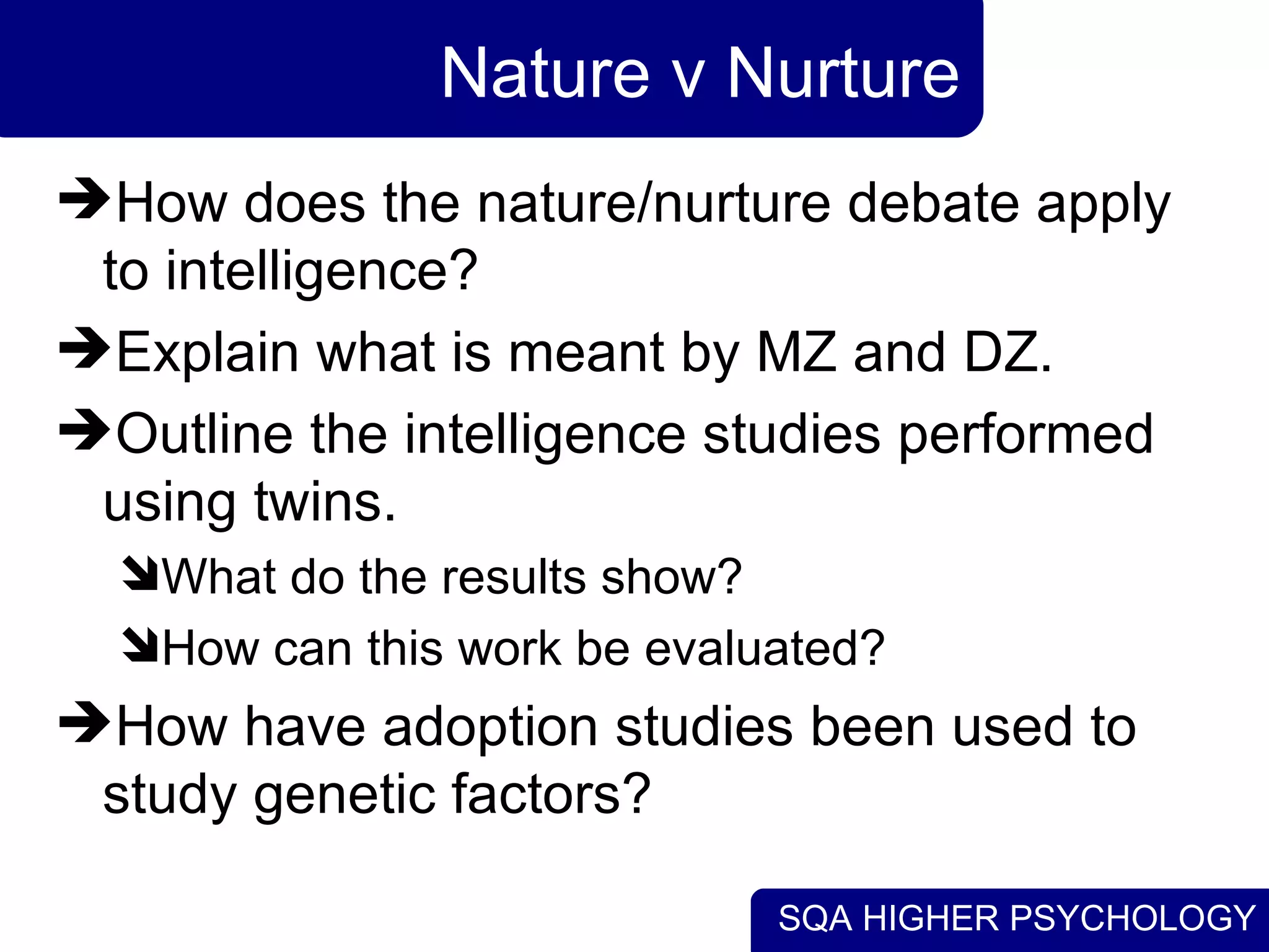 Nature v Nurture How does the nature/nurture debate apply to intelligence? Explain what is meant by MZ and DZ. Outline the intelligence studies performed using twins. What do the results show? How can this work be evaluated? How have adoption studies been used to study genetic factors? 