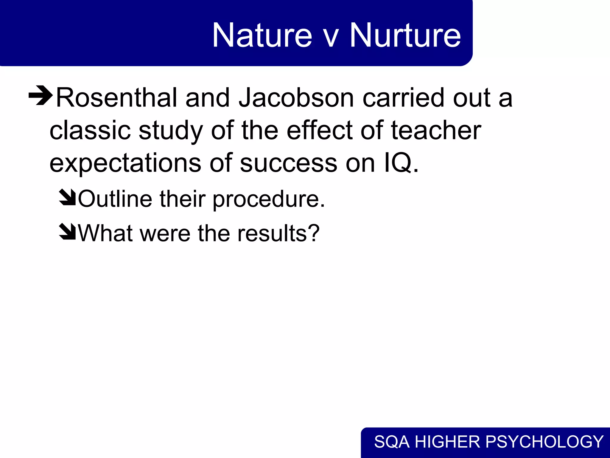 Nature v Nurture Rosenthal and Jacobson carried out a classic study of the effect of teacher expectations of success on IQ. Outline their procedure. What were the results? 