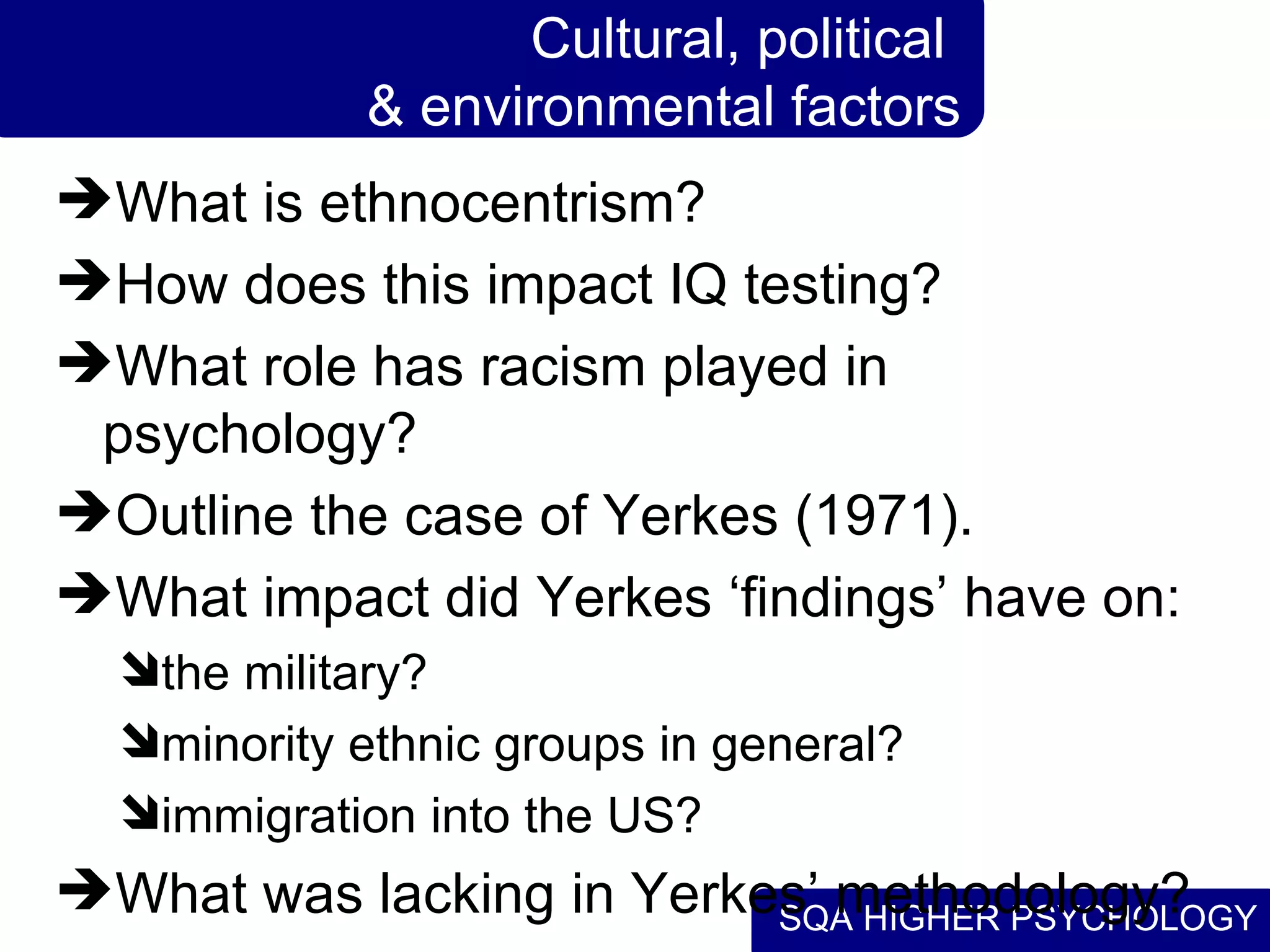 Cultural, political  & environmental factors What is ethnocentrism? How does this impact IQ testing? What role has racism played in psychology? Outline the case of Yerkes (1971). What impact did Yerkes ‘findings’ have on: the military? minority ethnic groups in general? immigration into the US? What was lacking in Yerkes’ methodology? 