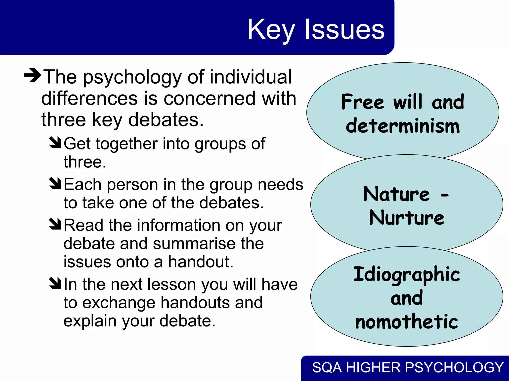 Key Issues The psychology of individual differences is concerned with three key debates. Get together into groups of three. Each person in the group needs to take one of the debates. Read the information on your debate and summarise the issues onto a handout. In the next lesson you will have to exchange handouts and explain your debate. Free will and determinism Nature - Nurture Idiographic and nomothetic 