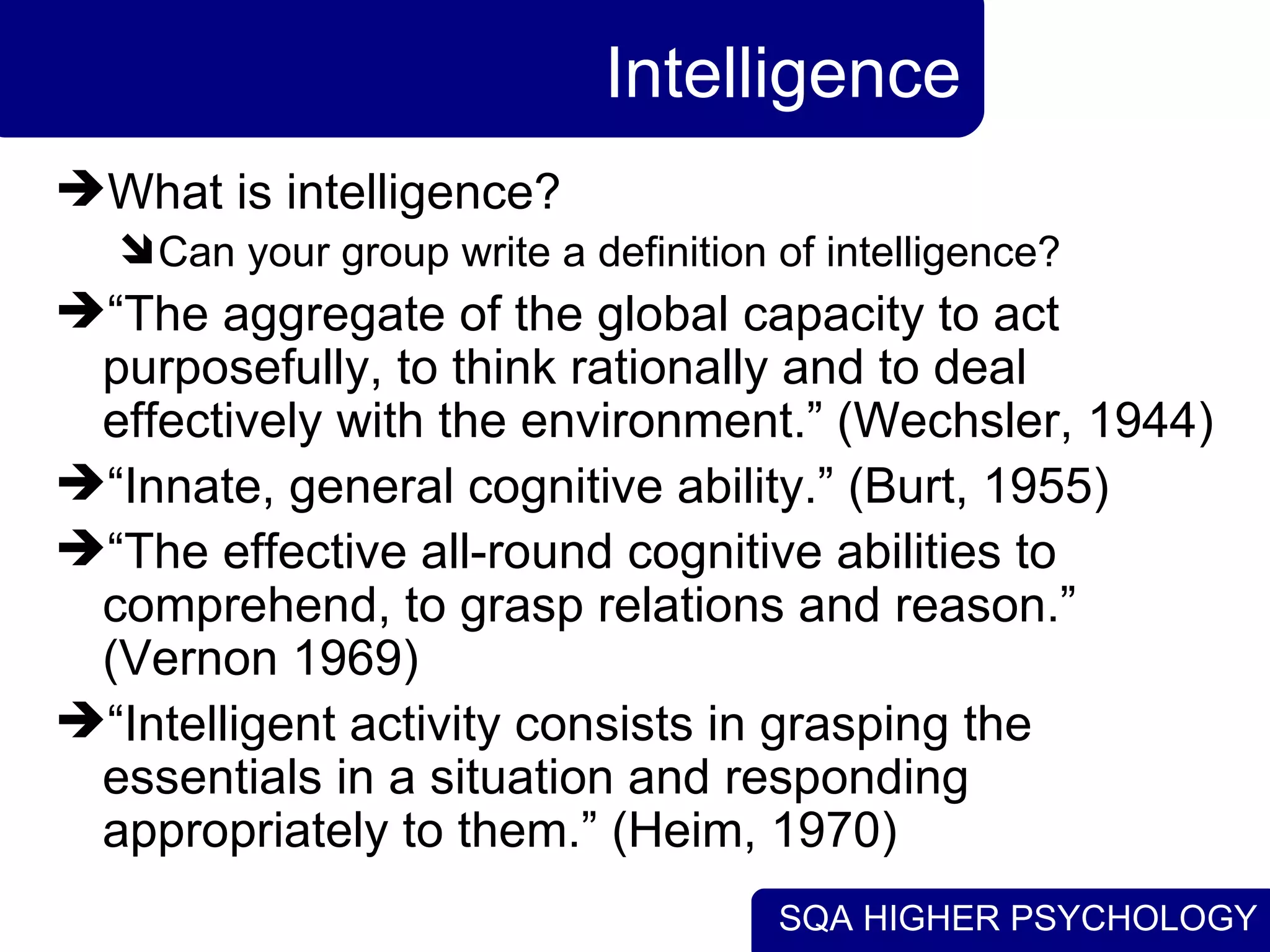 Intelligence What is intelligence? Can your group write a definition of intelligence? “ The aggregate of the global capacity to act purposefully, to think rationally and to deal effectively with the environment.” (Wechsler, 1944) “ Innate, general cognitive ability.” (Burt, 1955) “ The effective all-round cognitive abilities to comprehend, to grasp relations and reason.” (Vernon 1969) “ Intelligent activity consists in grasping the essentials in a situation and responding appropriately to them.” (Heim, 1970) 
