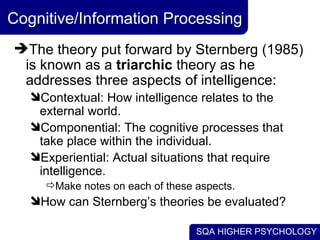 Cognitive/Information Processing  The theory put forward by Sternberg (1985) is known as a  triarchic  theory as he addresses three aspects of intelligence:  Contextual: How intelligence relates to the external world. Componential: The cognitive processes that take place within the individual. Experiential: Actual situations that require intelligence. Make notes on each of these aspects. How can Sternberg’s theories be evaluated? 