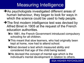 Measuring Intelligence As psychologists investigated different areas of human behaviour, they began to look for ways in which the science could be used to help people.  The first modern intelligence test was devised by Alfred Binet in 1905 at the request of the French education authorities.  In 1881, the French Government introduced compulsory schooling for all children.  This meant that slow learners, who had originally been kept at home, now had to attend school.  Binet devised a test which measured ability and considered that age of the child being tested.  He devised the concept of mental age which is the individual's mental development in relation to others. 