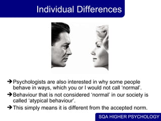 Individual Differences Psychologists are also interested in why some people behave in ways, which you or I would not call ‘normal’.  Behaviour that is not considered ‘normal’ in our society is called ‘atypical behaviour’.  This simply means it is different from the accepted norm. 