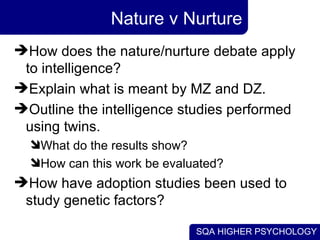 Nature v Nurture How does the nature/nurture debate apply to intelligence? Explain what is meant by MZ and DZ. Outline the intelligence studies performed using twins. What do the results show? How can this work be evaluated? How have adoption studies been used to study genetic factors? 