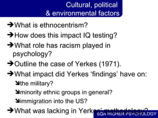 Cultural, political  & environmental factors What is ethnocentrism? How does this impact IQ testing? What role has racism played in psychology? Outline the case of Yerkes (1971). What impact did Yerkes ‘findings’ have on: the military? minority ethnic groups in general? immigration into the US? What was lacking in Yerkes’ methodology? 