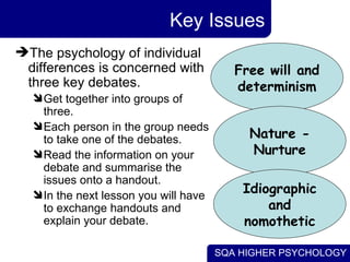 Key Issues The psychology of individual differences is concerned with three key debates. Get together into groups of three. Each person in the group needs to take one of the debates. Read the information on your debate and summarise the issues onto a handout. In the next lesson you will have to exchange handouts and explain your debate. Free will and determinism Nature - Nurture Idiographic and nomothetic 