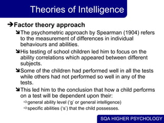 Theories of Intelligence Factor theory approach The psychometric approach by Spearman (1904) refers to the measurement of differences in individual behaviours and abilities.  His testing of school children led him to focus on the ability correlations which appeared between different subjects.  Some of the children had performed well in all the tests while others had not performed so well in any of the tests.  This led him to the conclusion that how a child performs on a test will be dependent upon their:  general ability level (‘g’ or general intelligence) specific abilities (‘s’) that the child possesses. 