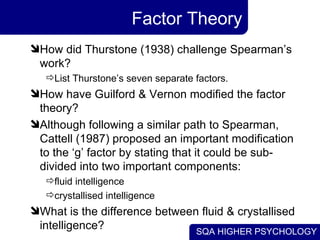 Factor Theory How did Thurstone (1938) challenge Spearman’s work? List Thurstone’s seven separate factors. How have Guilford & Vernon modified the factor theory? Although following a similar path to Spearman, Cattell (1987) proposed an important modification to the ‘g’ factor by stating that it could be sub-divided into two important components: fluid intelligence crystallised intelligence What is the difference between fluid & crystallised intelligence? 