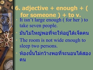 6. adjective + enough + ( for someone ) + to v.  It isn’t large enough ( for her ) to take seven people. มันไม่ใหญ่พอที่จะให้อยู่ได้เจ็ดคน The room is not wide enough to sleep two persons. ห้องนั้นไม่กว้างพอที่จะนอนได้สองคน   