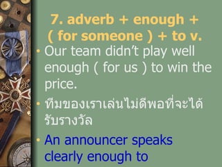 7. adverb + enough + ( for someone ) + to v. Our team didn’t play well enough ( for us ) to win the price. ทีมของเราเล่นไม่ดีพอที่จะได้รับรางวัล An announcer speaks clearly enough to understand. ผู้ประกาศพูดชัดเจนพ่อที่จะเข้าใจ   