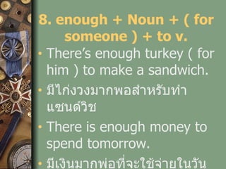 8. enough + Noun + ( for someone ) + to v. There’s enough turkey ( for him ) to make a sandwich. มีไก่งวงมากพอสำหรับทำแซนด์วิช There is enough money to spend tomorrow. มีเงินมากพ่อที่จะใช้จ่ายในวันพรุ่งนี้ 