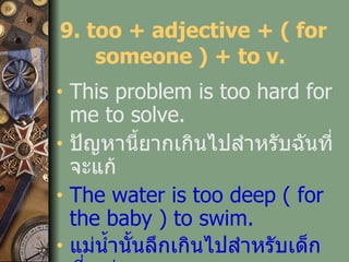 9. too + adjective + ( for someone ) + to v.  This problem is too hard for me to solve. ปัญหานี้ยากเกินไปสำหรับฉันที่จะแก้ The water is too deep ( for the baby ) to swim. แม่น้ำนั้นลึกเกินไปสำหรับเด็กที่จะว่าย 