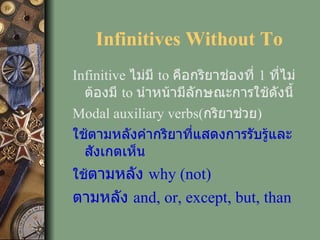 Infinitives Without To Infinitive  ไม่มี  to  คือกริยาช่องที่  1  ที่ไม่ต้องมี  to  นำหน้ามีลักษณะการใช้ดังนี้ Modal auxiliary verbs( กริยาช่วย )   ใช้ตามหลังคำกริยาที่แสดงการรับรู้และสังเกตเห็น ใช้ ตามหลัง  why (not)  ตามหลัง  and, or, except, but, than 