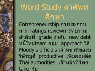 Word Study  คำศัพท์ศึกษา Entrepreneurship   การประกอบการ   ratings review การทบทวนลำดับที่   grade  ลำดับ   new debt  หนี้ใหม่ team   กลุ่ม   approach  วิธี   Moody’s officials  เจ้าหน้าที่ของบริษัทมูดี้   productive  เพิ่มผลผลิต   Thai authorities   เจ้าหน้าที่ไทย   take   รับ 