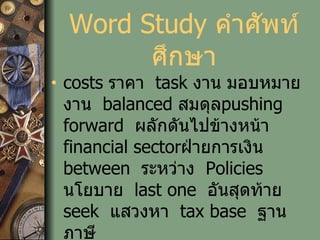 Word Study  คำศัพท์ศึกษา costs  ราคา   task  งาน มอบหมายงาน   balanced  สมดุล pushing forward   ผลักดันไปข้างหน้า   financial sector ฝ่ายการเงิน   between   ระหว่าง   Policies  นโยบาย   last one   อันสุดท้าย   seek   แสวงหา   tax base   ฐานภาษี 