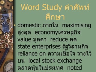 Word Study  คำศัพท์ศึกษา domestic  ภายใน   maximising  สูงสุด   economy เศรษฐกิจ   value  มูลค่า   reduce  ลด   state enterprises  รัฐวิสาหกิจ   reliance on  ความเชื่อใจ วางไว้บน   local stock exchange   ตลาดหุ้นในประเทศ   noted  สังเกต จดไว้   Announced ประกาศ 