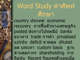 Word Study  คำศัพท์ศึกษา country  ประเทศ   economic recovery   การฟื้นตัวทางเศรษฐกิจ   posted  ส่งทางไปรษณีย์   banks  ธนาคาร   trade  การค้า   privatised  แปรหุ้น   deficit  ขาดดุล   diluted   ลด บรรเทา   custom basis ฐานด้านศุลกากร   shareholding   การถือหุ้น   Recent figures ตัวเลขเมื่อเร็วๆนี้   new loans  การกู้ยืมใหม่ 
