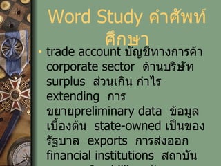 Word Study  คำศัพท์ศึกษา trade account  บัญชีทางการค้า   corporate sector   ด้านบริษัท   surplus   ส่วนเกิน กำไร   extending   การขยาย preliminary data   ข้อมูลเบื้องต้น   state-owned  เป็นของรัฐบาล   exports   การส่งออก   financial institutions   สถาบันทางการเงิน   billion  พันล้าน clarified   ทำให้ชัดเจน   against  เปรียบเทียบกับ leading role  บทบาทนำ 